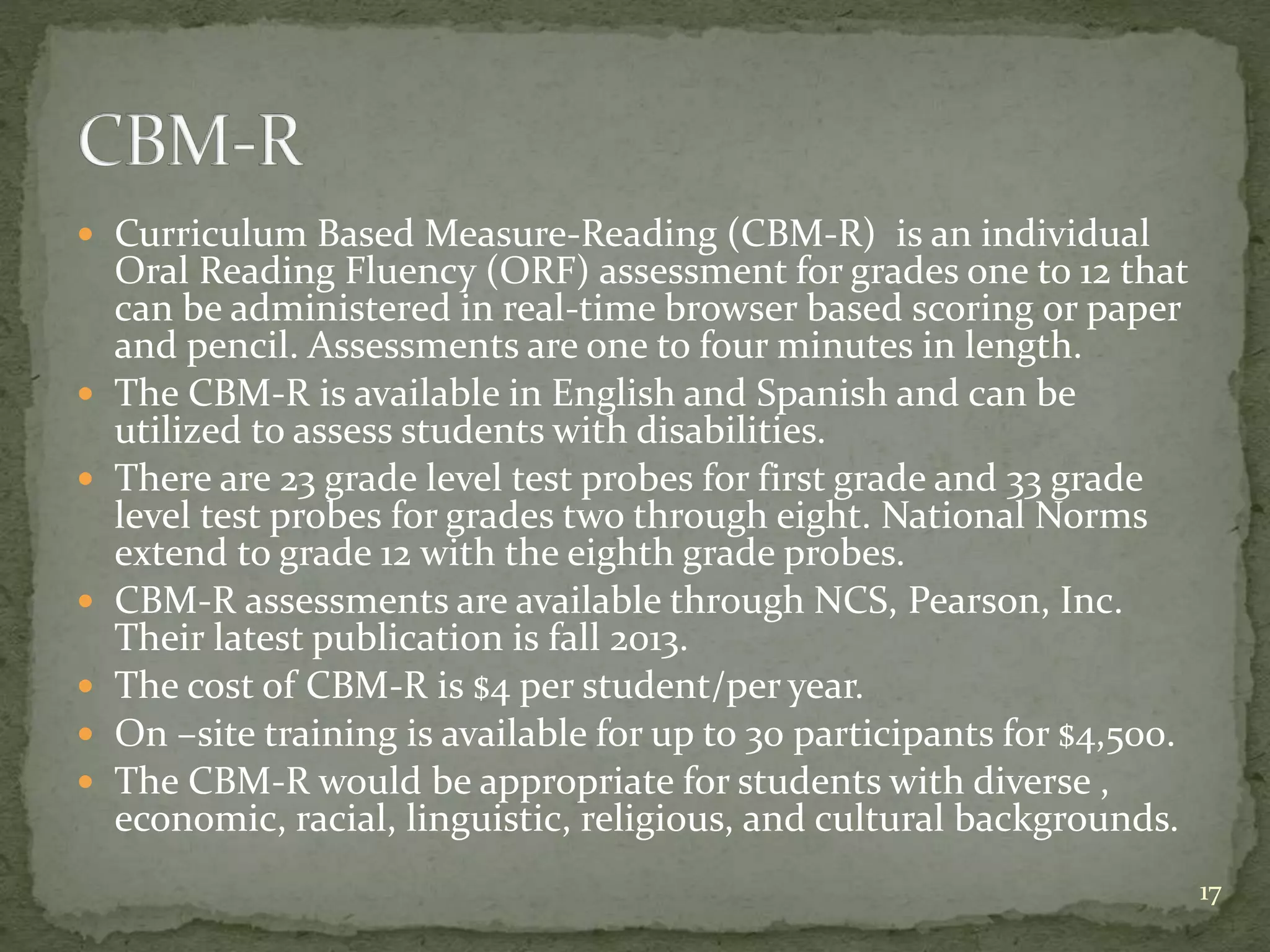  Curriculum Based Measure-Reading (CBM-R) is an individual
Oral Reading Fluency (ORF) assessment for grades one to 12 that
can be administered in real-time browser based scoring or paper
and pencil. Assessments are one to four minutes in length.
 The CBM-R is available in English and Spanish and can be
utilized to assess students with disabilities.
 There are 23 grade level test probes for first grade and 33 grade
level test probes for grades two through eight. National Norms
extend to grade 12 with the eighth grade probes.
 CBM-R assessments are available through NCS, Pearson, Inc.
Their latest publication is fall 2013.
 The cost of CBM-R is $4 per student/per year.
 On –site training is available for up to 30 participants for $4,500.
 The CBM-R would be appropriate for students with diverse ,
economic, racial, linguistic, religious, and cultural backgrounds.
17
 