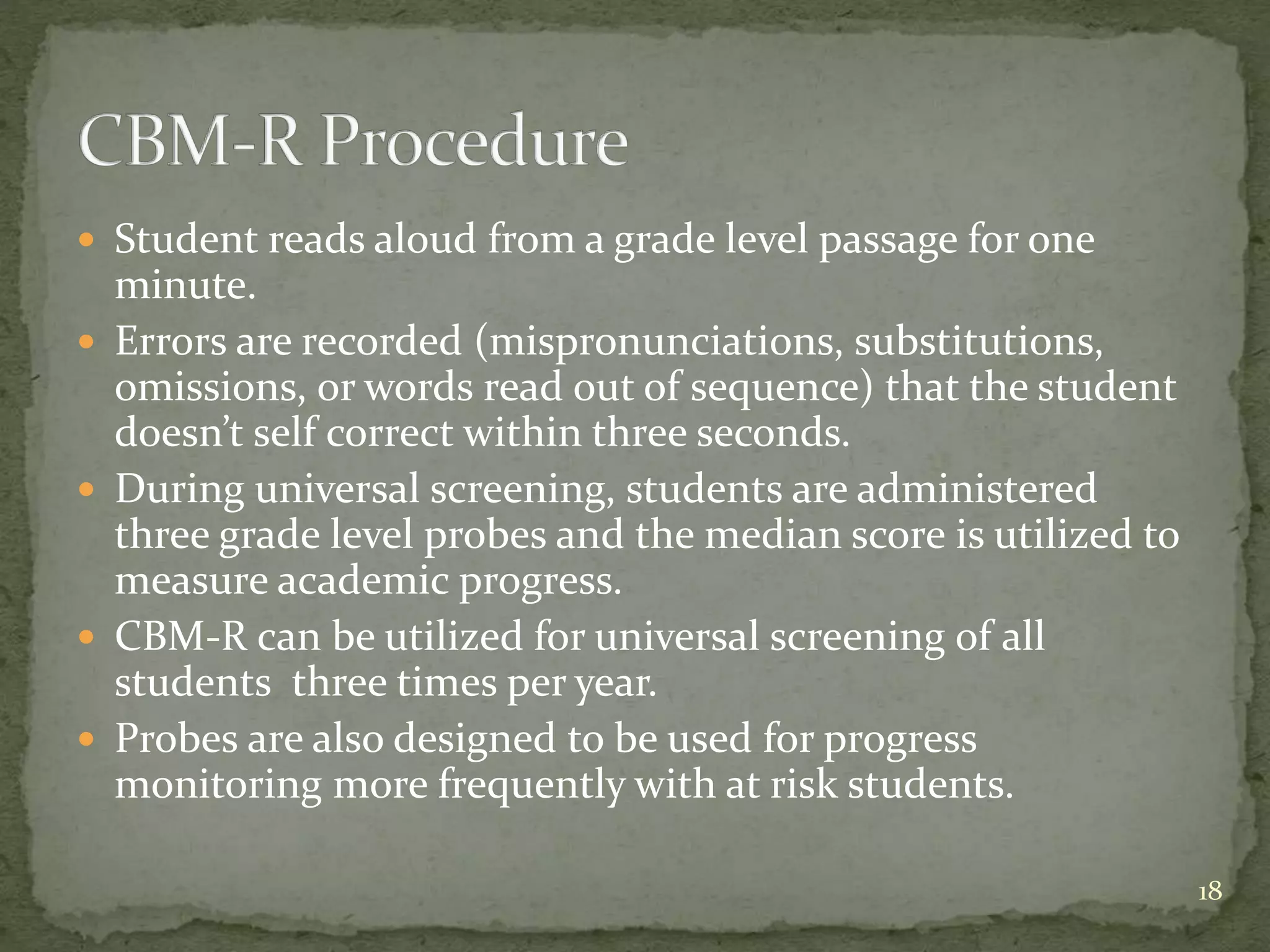  Student reads aloud from a grade level passage for one
minute.
 Errors are recorded (mispronunciations, substitutions,
omissions, or words read out of sequence) that the student
doesn’t self correct within three seconds.
 During universal screening, students are administered
three grade level probes and the median score is utilized to
measure academic progress.
 CBM-R can be utilized for universal screening of all
students three times per year.
 Probes are also designed to be used for progress
monitoring more frequently with at risk students.
18
 