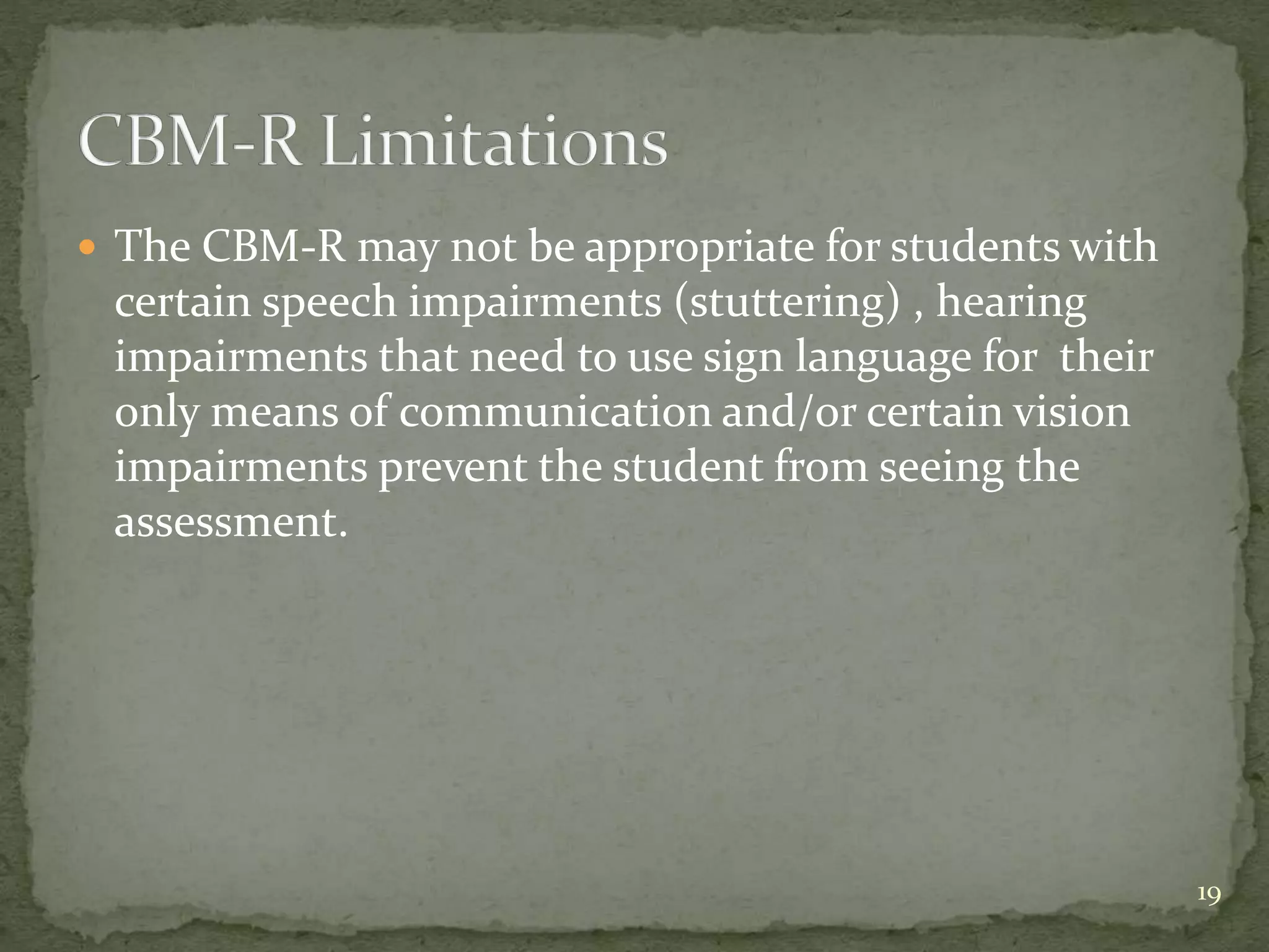  The CBM-R may not be appropriate for students with
certain speech impairments (stuttering) , hearing
impairments that need to use sign language for their
only means of communication and/or certain vision
impairments prevent the student from seeing the
assessment.
19
 