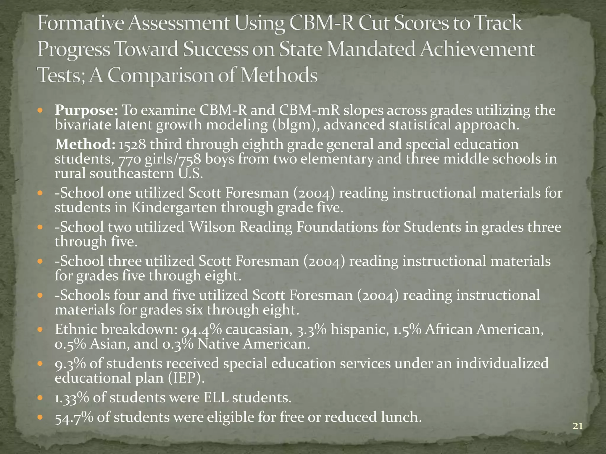  Purpose: To examine CBM-R and CBM-mR slopes across grades utilizing the
bivariate latent growth modeling (blgm), advanced statistical approach.
Method: 1528 third through eighth grade general and special education
students, 770 girls/758 boys from two elementary and three middle schools in
rural southeastern U.S.
 -School one utilized Scott Foresman (2004) reading instructional materials for
students in Kindergarten through grade five.
 -School two utilized Wilson Reading Foundations for Students in grades three
through five.
 -School three utilized Scott Foresman (2004) reading instructional materials
for grades five through eight.
 -Schools four and five utilized Scott Foresman (2004) reading instructional
materials for grades six through eight.
 Ethnic breakdown: 94.4% caucasian, 3.3% hispanic, 1.5% African American,
0.5% Asian, and 0.3% Native American.
 9.3% of students received special education services under an individualized
educational plan (IEP).
 1.33% of students were ELL students.
 54.7% of students were eligible for free or reduced lunch. 21
 