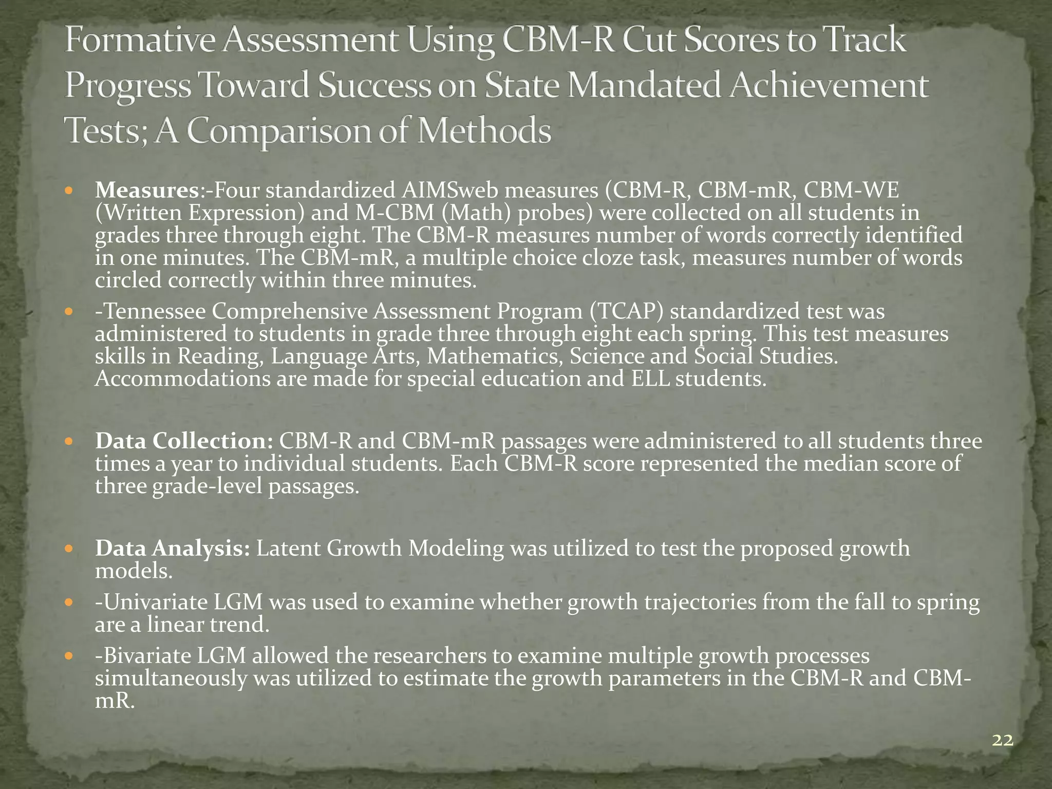  Measures:-Four standardized AIMSweb measures (CBM-R, CBM-mR, CBM-WE
(Written Expression) and M-CBM (Math) probes) were collected on all students in
grades three through eight. The CBM-R measures number of words correctly identified
in one minutes. The CBM-mR, a multiple choice cloze task, measures number of words
circled correctly within three minutes.
 -Tennessee Comprehensive Assessment Program (TCAP) standardized test was
administered to students in grade three through eight each spring. This test measures
skills in Reading, Language Arts, Mathematics, Science and Social Studies.
Accommodations are made for special education and ELL students.
 Data Collection: CBM-R and CBM-mR passages were administered to all students three
times a year to individual students. Each CBM-R score represented the median score of
three grade-level passages.
 Data Analysis: Latent Growth Modeling was utilized to test the proposed growth
models.
 -Univariate LGM was used to examine whether growth trajectories from the fall to spring
are a linear trend.
 -Bivariate LGM allowed the researchers to examine multiple growth processes
simultaneously was utilized to estimate the growth parameters in the CBM-R and CBM-
mR.
22
 