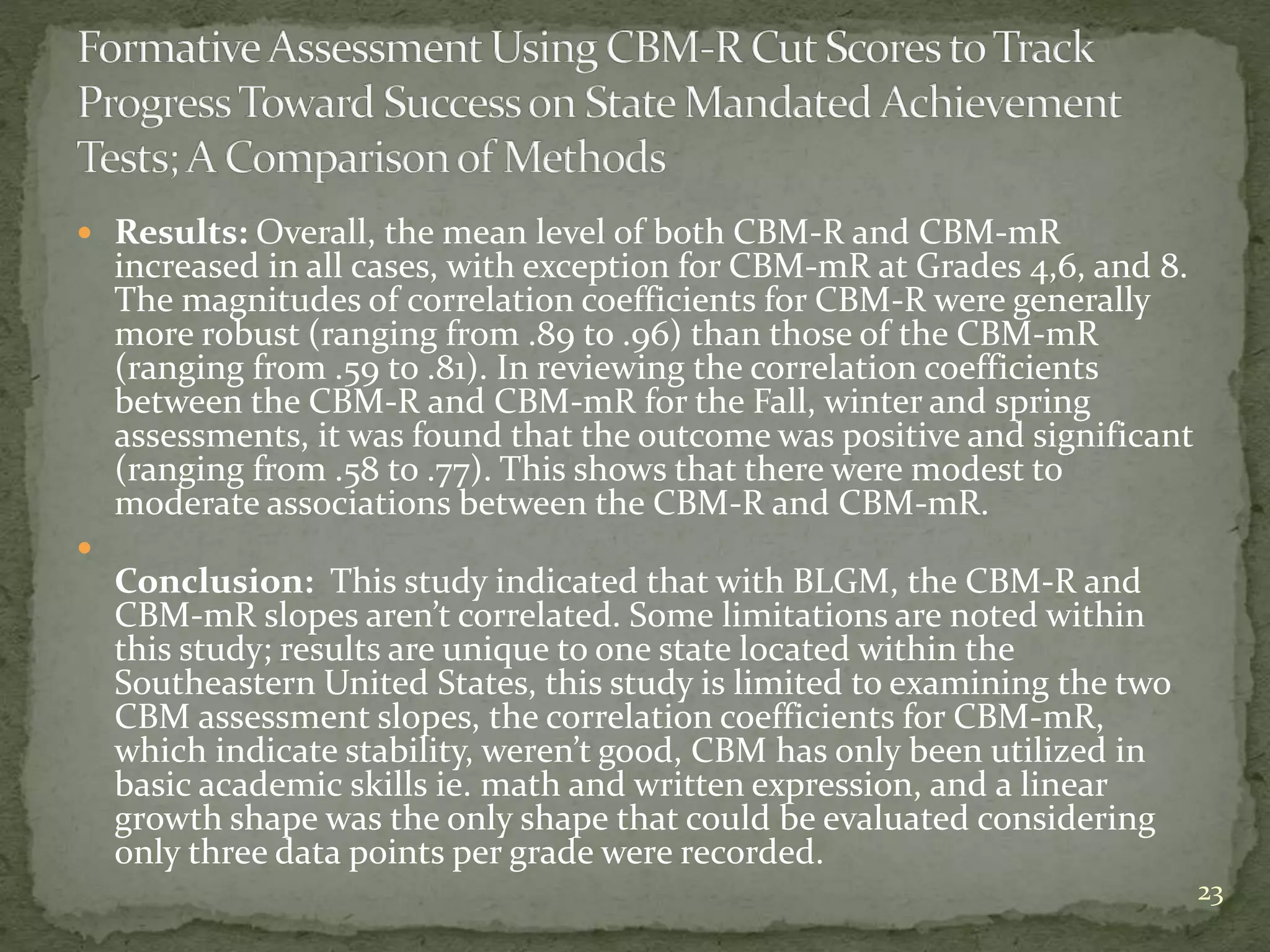  Results: Overall, the mean level of both CBM-R and CBM-mR
increased in all cases, with exception for CBM-mR at Grades 4,6, and 8.
The magnitudes of correlation coefficients for CBM-R were generally
more robust (ranging from .89 to .96) than those of the CBM-mR
(ranging from .59 to .81). In reviewing the correlation coefficients
between the CBM-R and CBM-mR for the Fall, winter and spring
assessments, it was found that the outcome was positive and significant
(ranging from .58 to .77). This shows that there were modest to
moderate associations between the CBM-R and CBM-mR.

Conclusion: This study indicated that with BLGM, the CBM-R and
CBM-mR slopes aren’t correlated. Some limitations are noted within
this study; results are unique to one state located within the
Southeastern United States, this study is limited to examining the two
CBM assessment slopes, the correlation coefficients for CBM-mR,
which indicate stability, weren’t good, CBM has only been utilized in
basic academic skills ie. math and written expression, and a linear
growth shape was the only shape that could be evaluated considering
only three data points per grade were recorded.
23
 