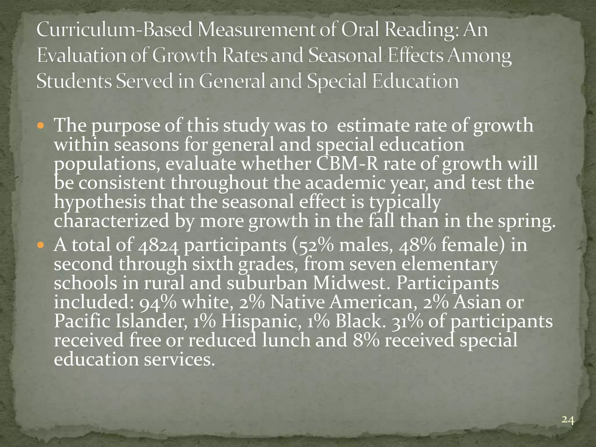  The purpose of this study was to estimate rate of growth
within seasons for general and special education
populations, evaluate whether CBM-R rate of growth will
be consistent throughout the academic year, and test the
hypothesis that the seasonal effect is typically
characterized by more growth in the fall than in the spring.
 A total of 4824 participants (52% males, 48% female) in
second through sixth grades, from seven elementary
schools in rural and suburban Midwest. Participants
included: 94% white, 2% Native American, 2% Asian or
Pacific Islander, 1% Hispanic, 1% Black. 31% of participants
received free or reduced lunch and 8% received special
education services.
24
 