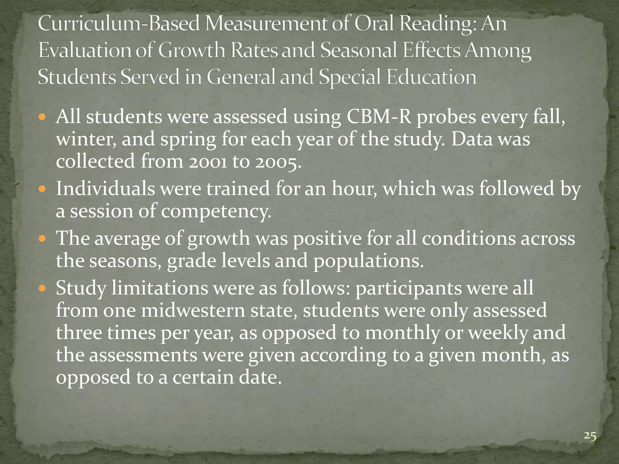  All students were assessed using CBM-R probes every fall,
winter, and spring for each year of the study. Data was
collected from 2001 to 2005.
 Individuals were trained for an hour, which was followed by
a session of competency.
 The average of growth was positive for all conditions across
the seasons, grade levels and populations.
 Study limitations were as follows: participants were all
from one midwestern state, students were only assessed
three times per year, as opposed to monthly or weekly and
the assessments were given according to a given month, as
opposed to a certain date.
25
 