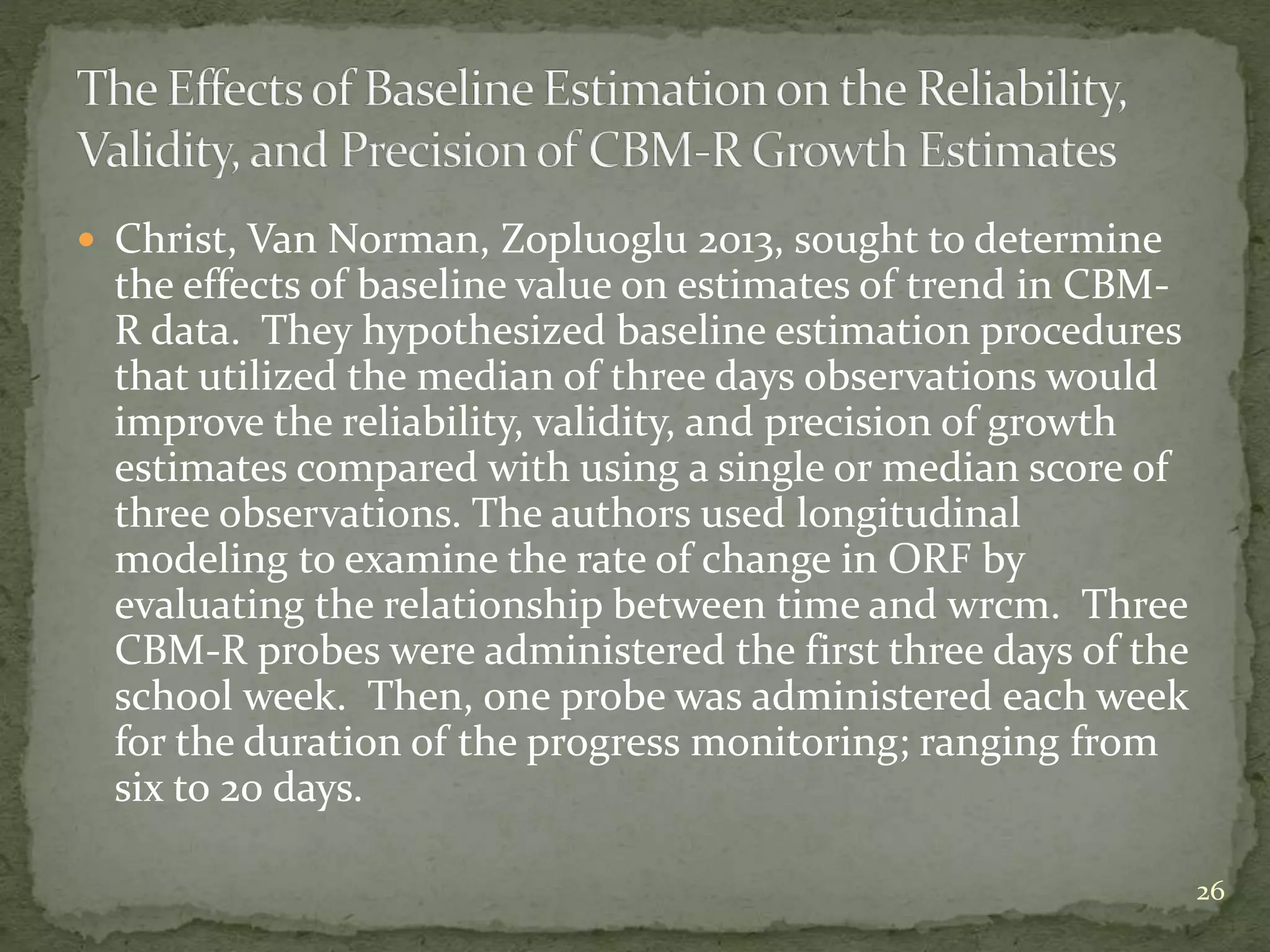  Christ, Van Norman, Zopluoglu 2013, sought to determine
the effects of baseline value on estimates of trend in CBM-
R data. They hypothesized baseline estimation procedures
that utilized the median of three days observations would
improve the reliability, validity, and precision of growth
estimates compared with using a single or median score of
three observations. The authors used longitudinal
modeling to examine the rate of change in ORF by
evaluating the relationship between time and wrcm. Three
CBM-R probes were administered the first three days of the
school week. Then, one probe was administered each week
for the duration of the progress monitoring; ranging from
six to 20 days.
26
 