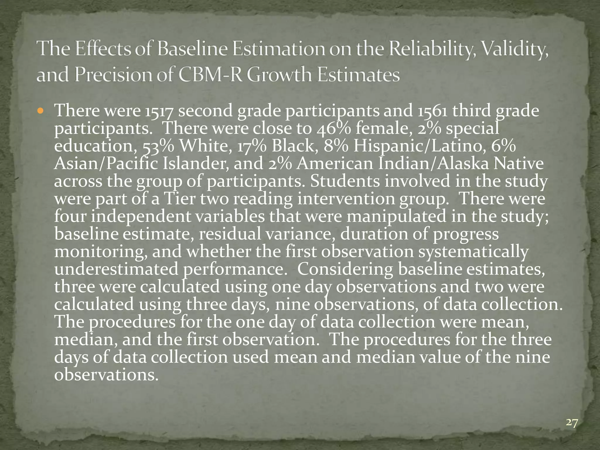  There were 1517 second grade participants and 1561 third grade
participants. There were close to 46% female, 2% special
education, 53% White, 17% Black, 8% Hispanic/Latino, 6%
Asian/Pacific Islander, and 2% American Indian/Alaska Native
across the group of participants. Students involved in the study
were part of a Tier two reading intervention group. There were
four independent variables that were manipulated in the study;
baseline estimate, residual variance, duration of progress
monitoring, and whether the first observation systematically
underestimated performance. Considering baseline estimates,
three were calculated using one day observations and two were
calculated using three days, nine observations, of data collection.
The procedures for the one day of data collection were mean,
median, and the first observation. The procedures for the three
days of data collection used mean and median value of the nine
observations.
27
 