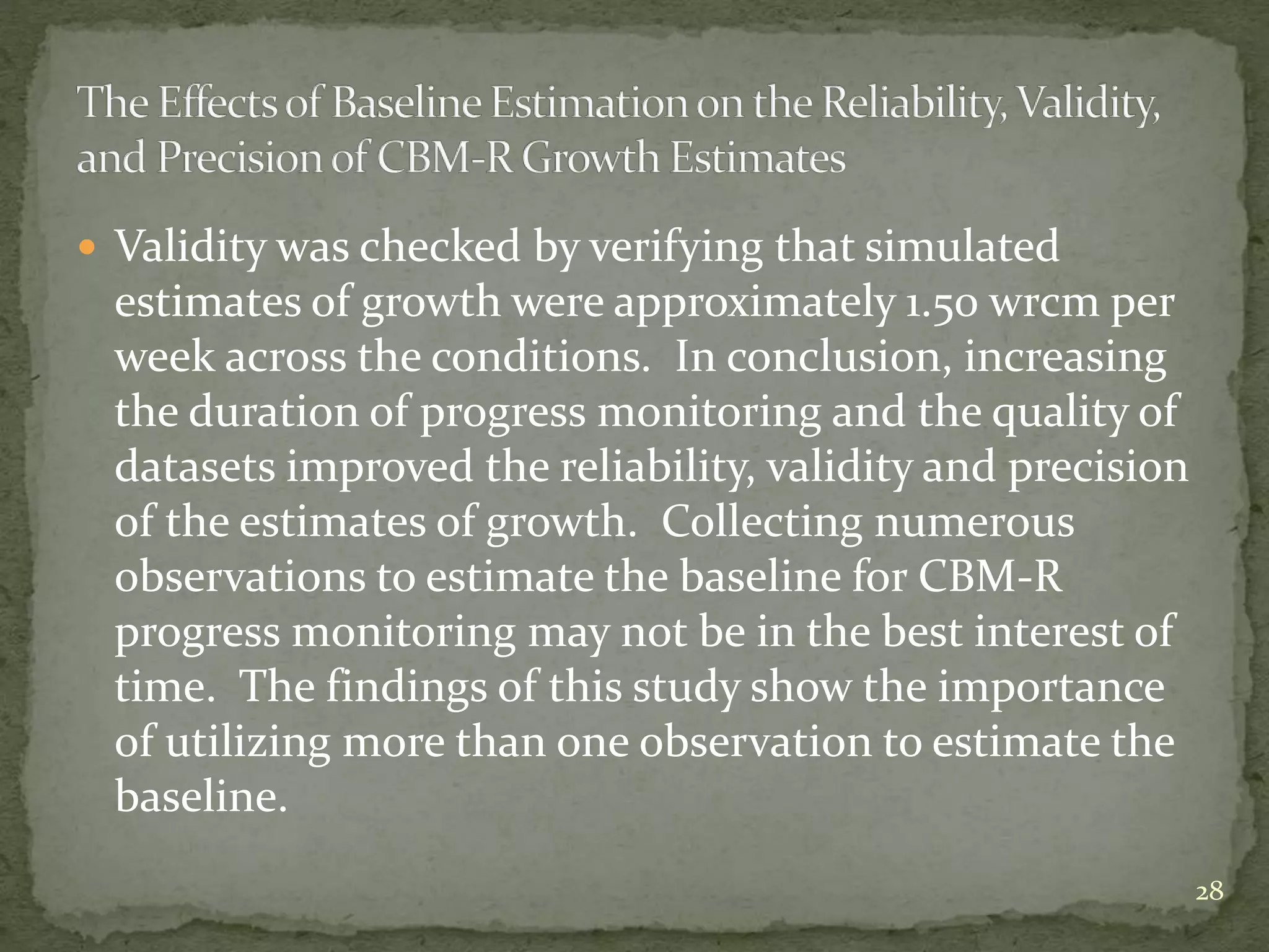  Validity was checked by verifying that simulated
estimates of growth were approximately 1.50 wrcm per
week across the conditions. In conclusion, increasing
the duration of progress monitoring and the quality of
datasets improved the reliability, validity and precision
of the estimates of growth. Collecting numerous
observations to estimate the baseline for CBM-R
progress monitoring may not be in the best interest of
time. The findings of this study show the importance
of utilizing more than one observation to estimate the
baseline.
28
 