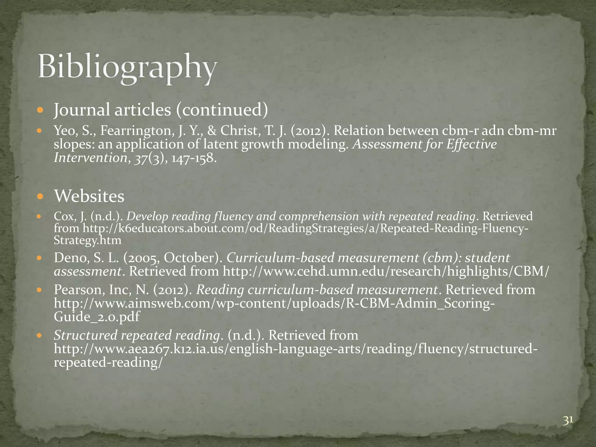  Journal articles (continued)
 Yeo, S., Fearrington, J. Y., & Christ, T. J. (2012). Relation between cbm-r adn cbm-mr
slopes: an application of latent growth modeling. Assessment for Effective
Intervention, 37(3), 147-158.
 Websites
 Cox, J. (n.d.). Develop reading fluency and comprehension with repeated reading. Retrieved
from http://k6educators.about.com/od/ReadingStrategies/a/Repeated-Reading-Fluency-
Strategy.htm
 Deno, S. L. (2005, October). Curriculum-based measurement (cbm): student
assessment. Retrieved from http://www.cehd.umn.edu/research/highlights/CBM/
 Pearson, Inc, N. (2012). Reading curriculum-based measurement. Retrieved from
http://www.aimsweb.com/wp-content/uploads/R-CBM-Admin_Scoring-
Guide_2.0.pdf
 Structured repeated reading. (n.d.). Retrieved from
http://www.aea267.k12.ia.us/english-language-arts/reading/fluency/structured-
repeated-reading/
31
 