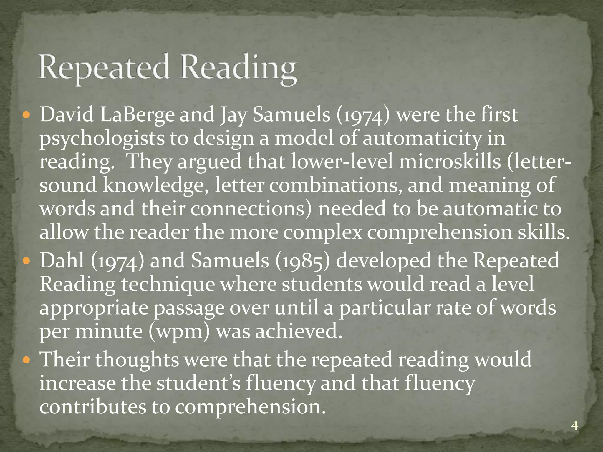  David LaBerge and Jay Samuels (1974) were the first
psychologists to design a model of automaticity in
reading. They argued that lower-level microskills (letter-
sound knowledge, letter combinations, and meaning of
words and their connections) needed to be automatic to
allow the reader the more complex comprehension skills.
 Dahl (1974) and Samuels (1985) developed the Repeated
Reading technique where students would read a level
appropriate passage over until a particular rate of words
per minute (wpm) was achieved.
 Their thoughts were that the repeated reading would
increase the student’s fluency and that fluency
contributes to comprehension.
4
 