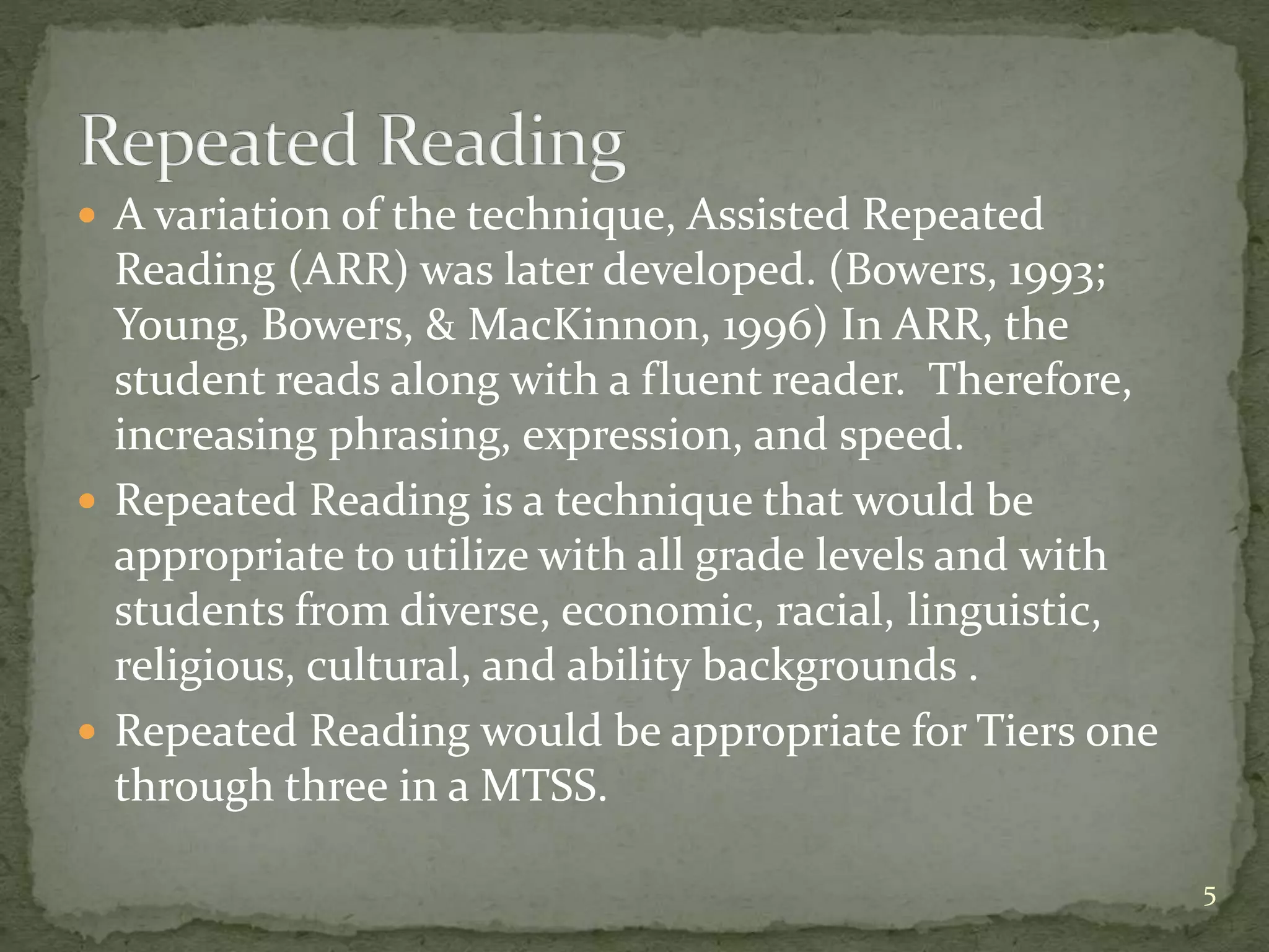  A variation of the technique, Assisted Repeated
Reading (ARR) was later developed. (Bowers, 1993;
Young, Bowers, & MacKinnon, 1996) In ARR, the
student reads along with a fluent reader. Therefore,
increasing phrasing, expression, and speed.
 Repeated Reading is a technique that would be
appropriate to utilize with all grade levels and with
students from diverse, economic, racial, linguistic,
religious, cultural, and ability backgrounds .
 Repeated Reading would be appropriate for Tiers one
through three in a MTSS.
5
 