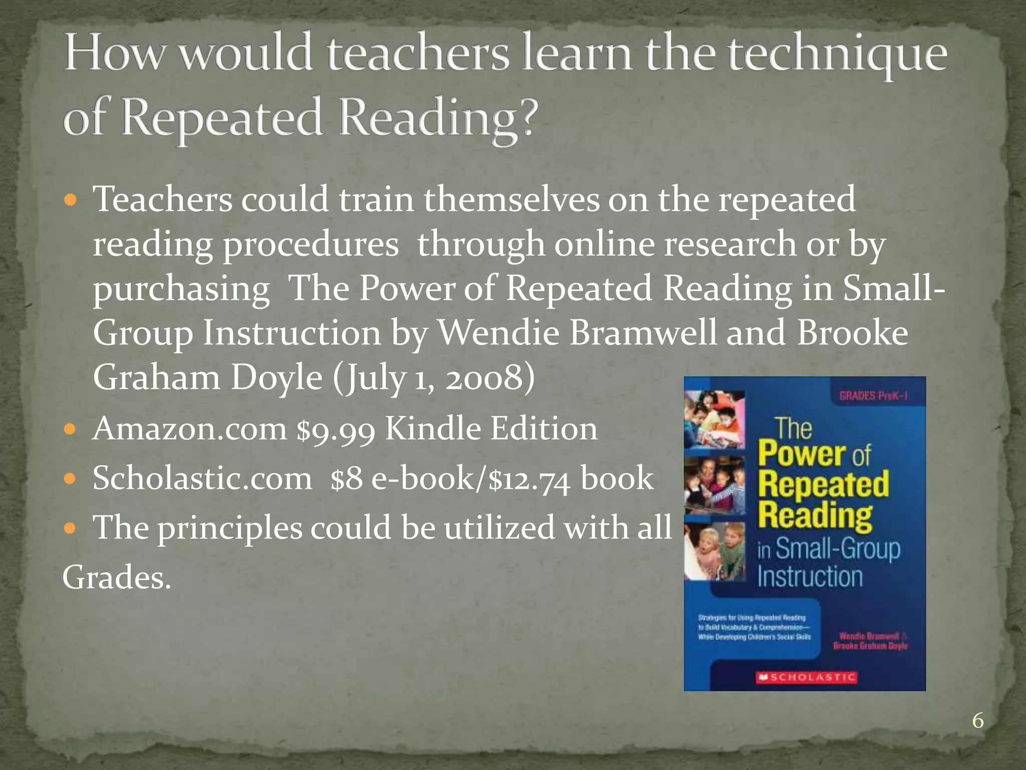  Teachers could train themselves on the repeated
reading procedures through online research or by
purchasing The Power of Repeated Reading in Small-
Group Instruction by Wendie Bramwell and Brooke
Graham Doyle (July 1, 2008)
 Amazon.com $9.99 Kindle Edition
 Scholastic.com $8 e-book/$12.74 book
 The principles could be utilized with all
Grades.
6
 