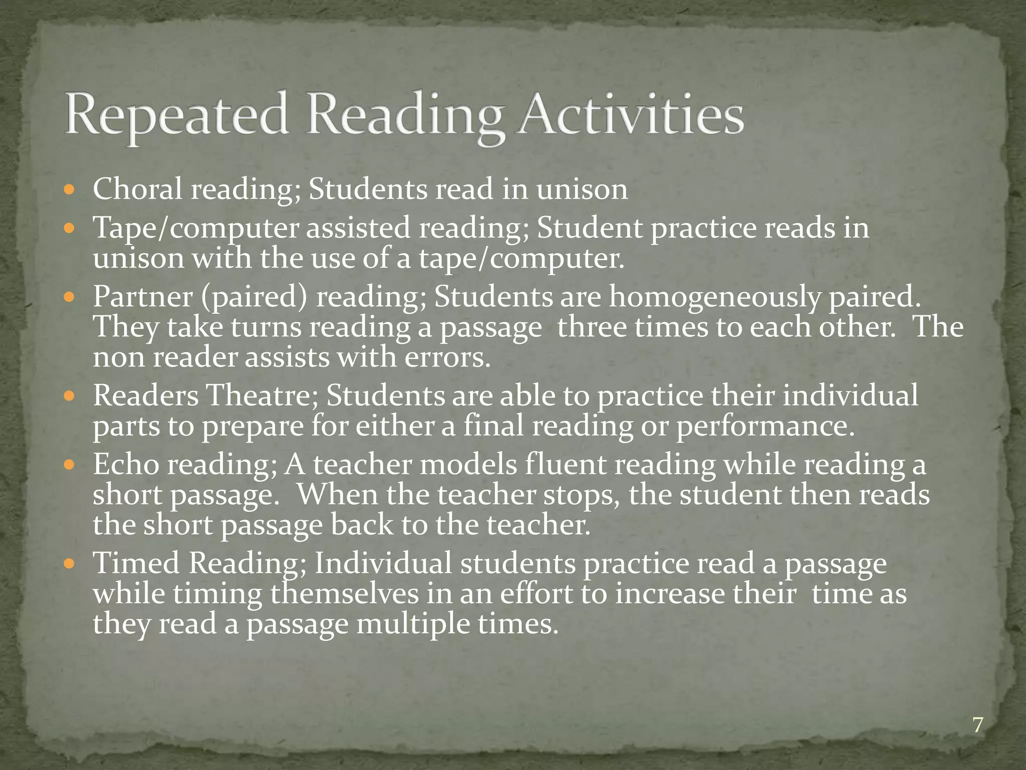  Choral reading; Students read in unison
 Tape/computer assisted reading; Student practice reads in
unison with the use of a tape/computer.
 Partner (paired) reading; Students are homogeneously paired.
They take turns reading a passage three times to each other. The
non reader assists with errors.
 Readers Theatre; Students are able to practice their individual
parts to prepare for either a final reading or performance.
 Echo reading; A teacher models fluent reading while reading a
short passage. When the teacher stops, the student then reads
the short passage back to the teacher.
 Timed Reading; Individual students practice read a passage
while timing themselves in an effort to increase their time as
they read a passage multiple times.
7
 