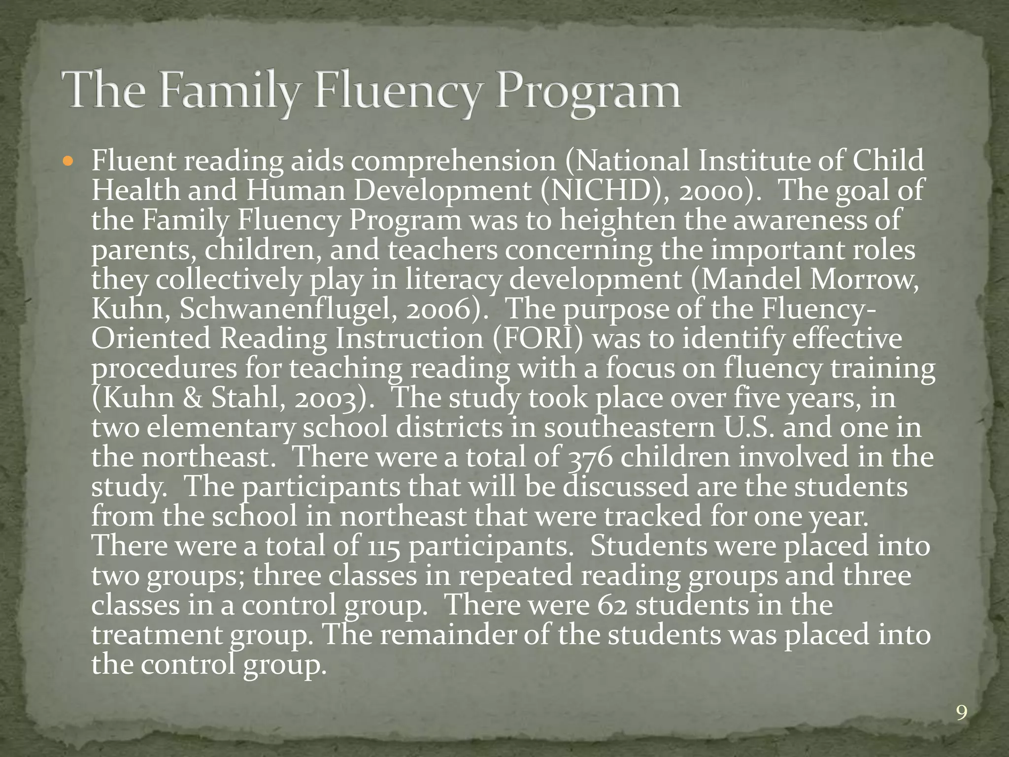  Fluent reading aids comprehension (National Institute of Child
Health and Human Development (NICHD), 2000). The goal of
the Family Fluency Program was to heighten the awareness of
parents, children, and teachers concerning the important roles
they collectively play in literacy development (Mandel Morrow,
Kuhn, Schwanenflugel, 2006). The purpose of the Fluency-
Oriented Reading Instruction (FORI) was to identify effective
procedures for teaching reading with a focus on fluency training
(Kuhn & Stahl, 2003). The study took place over five years, in
two elementary school districts in southeastern U.S. and one in
the northeast. There were a total of 376 children involved in the
study. The participants that will be discussed are the students
from the school in northeast that were tracked for one year.
There were a total of 115 participants. Students were placed into
two groups; three classes in repeated reading groups and three
classes in a control group. There were 62 students in the
treatment group. The remainder of the students was placed into
the control group.
9
 