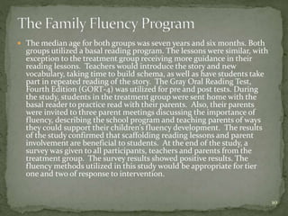  The median age for both groups was seven years and six months. Both
groups utilized a basal reading program. The lessons were similar, with
exception to the treatment group receiving more guidance in their
reading lessons. Teachers would introduce the story and new
vocabulary, taking time to build schema, as well as have students take
part in repeated reading of the story. The Gray Oral Reading Test,
Fourth Edition (GORT-4) was utilized for pre and post tests. During
the study, students in the treatment group were sent home with the
basal reader to practice read with their parents. Also, their parents
were invited to three parent meetings discussing the importance of
fluency, describing the school program and teaching parents of ways
they could support their children’s fluency development. The results
of the study confirmed that scaffolding reading lessons and parent
involvement are beneficial to students. At the end of the study, a
survey was given to all participants, teachers and parents from the
treatment group. The survey results showed positive results. The
fluency methods utilized in this study would be appropriate for tier
one and two of response to intervention.
10
 