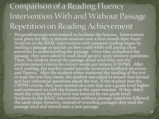  Paraprofessionals were trained to facilitate the lessons. Intervention
took place for fifty 15 minute sessions over a four month time frame.
Students in the RAAC intervention with repeated reading began by
reading a passage as quickly as they could while still paying close
attention to understanding the passage. Once they completed the
passage, they were asked to read aloud generic story element questions.
Then, the student reread the passage aloud until they met the
predetermined criteria for correct words per minute (CWPM). After
each reading, the teacher would provide corrective feedback on errors
and fluency. After the student either mastered the reading of the text
or read the text four times, the student was asked to answer four factual
and four inferential questions about the text. If the student met the
CWPM criteria, they were started on a text that was a grade level higher
and continued on with the lesson in the same manner. If they didn’t
meet the criteria the text level was lowered by one grade level.
Students in the RAAC intervention without passage repetition followed
the same steps; however, instead of rereading passages they read the
passage once and moved onto a new passage.
12
 