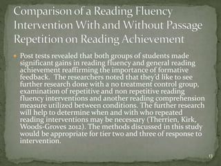  Post tests revealed that both groups of students made
significant gains in reading fluency and general reading
achievement reaffirming the importance of formative
feedback. The researchers noted that they’d like to see
further research done with a no treatment control group,
examination of repetitive and non repetitive reading
fluency interventions and another reading comprehension
measure utilized between conditions. The further research
will help to determine when and with who repeated
reading interventions may be necessary (Therrien, Kirk,
Woods-Groves 2012). The methods discussed in this study
would be appropriate for tier two and three of response to
intervention.
13
 