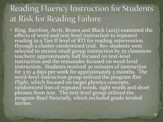  Ring, Barefoot, Avrit, Brown and Black (2013) examined the
effects of word and text-level instruction to repeated
reading in a Tier II level of RTI for reading intervention
through a cluster-randomized trial. 80+ students were
selected to receive small group instruction by 25 classroom
teachers; approximately half focused on text-level
instruction and the remainder focused on word-level
instruction. Students received 30 minutes of instruction
for 3 to 4 days per week for approximately 3 months. The
word-level instruction group utilized the program Rite
Flight, which focused on target phonics concepts,
randomized lists of repeated words, sight words and short
phrases from text. The text-level group utilized the
program Read Naturally, which included grade-leveled
stories.
14
 