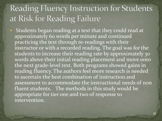  Students began reading at a text that they could read at
approximately 60 words per minute and continued
practicing the text through re-readings with their
instructor or with a recorded reading. The goal was for the
students to increase their reading rate by approximately 30
words above their initial reading placement and move onto
the next grade-level text. Both programs showed gains in
reading fluency. The authors feel more research is needed
to ascertain the best combination of instruction and
assessment to accommodate the instructional needs of non
fluent students. The methods in this study would be
appropriate for tier one and two of response to
intervention.
15
 