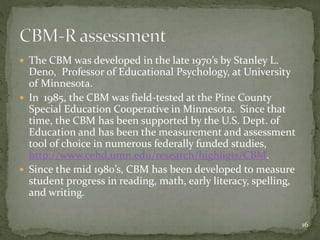  The CBM was developed in the late 1970’s by Stanley L.
Deno, Professor of Educational Psychology, at University
of Minnesota.
 In 1985, the CBM was field-tested at the Pine County
Special Education Cooperative in Minnesota. Since that
time, the CBM has been supported by the U.S. Dept. of
Education and has been the measurement and assessment
tool of choice in numerous federally funded studies,
http://www.cehd.umn.edu/research/highligts/CBM.
 Since the mid 1980’s, CBM has been developed to measure
student progress in reading, math, early literacy, spelling,
and writing.
16
 