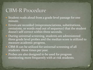  Student reads aloud from a grade level passage for one
minute.
 Errors are recorded (mispronunciations, substitutions,
omissions, or words read out of sequence) that the student
doesn’t self correct within three seconds.
 During universal screening, students are administered
three grade level probes and the median score is utilized to
measure academic progress.
 CBM-R can be utilized for universal screening of all
students three times per year.
 Probes are also designed to be used for progress
monitoring more frequently with at risk students.
18
 
