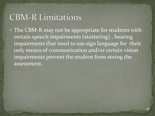  The CBM-R may not be appropriate for students with
certain speech impairments (stuttering) , hearing
impairments that need to use sign language for their
only means of communication and/or certain vision
impairments prevent the student from seeing the
assessment.
19
 