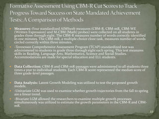  Measures:-Four standardized AIMSweb measures (CBM-R, CBM-mR, CBM-WE
(Written Expression) and M-CBM (Math) probes) were collected on all students in
grades three through eight. The CBM-R measures number of words correctly identified
in one minutes. The CBM-mR, a multiple choice cloze task, measures number of words
circled correctly within three minutes.
 -Tennessee Comprehensive Assessment Program (TCAP) standardized test was
administered to students in grade three through eight each spring. This test measures
skills in Reading, Language Arts, Mathematics, Science and Social Studies.
Accommodations are made for special education and ELL students.
 Data Collection: CBM-R and CBM-mR passages were administered to all students three
times a year to individual students. Each CBM-R score represented the median score of
three grade-level passages.
 Data Analysis: Latent Growth Modeling was utilized to test the proposed growth
models.
 -Univariate LGM was used to examine whether growth trajectories from the fall to spring
are a linear trend.
 -Bivariate LGM allowed the researchers to examine multiple growth processes
simultaneously was utilized to estimate the growth parameters in the CBM-R and CBM-
mR.
22
 