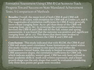 Results: Overall, the mean level of both CBM-R and CBM-mR
increased in all cases, with exception for CBM-mR at Grades 4,6, and 8.
The magnitudes of correlation coefficients for CBM-R were generally
more robust (ranging from .89 to .96) than those of the CBM-mR
(ranging from .59 to .81). In reviewing the correlation coefficients
between the CBM-R and CBM-mR for the Fall, winter and spring
assessments, it was found that the outcome was positive and significant
(ranging from .58 to .77). This shows that there were modest to
moderate associations between the CBM-R and CBM-mR.

Conclusion: This study indicated that with BLGM, the CBM-R and
CBM-mR slopes aren’t correlated. Some limitations are noted within
this study; results are unique to one state located within the
Southeastern United States, this study is limited to examining the two
CBM assessment slopes, the correlation coefficients for CBM-mR,
which indicate stability, weren’t good, CBM has only been utilized in
basic academic skills ie. math and written expression, and a linear
growth shape was the only shape that could be evaluated considering
only three data points per grade were recorded.
23
 