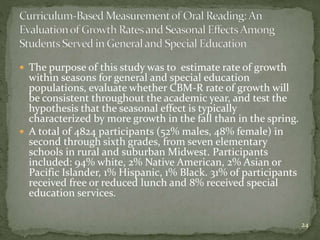  The purpose of this study was to estimate rate of growth
within seasons for general and special education
populations, evaluate whether CBM-R rate of growth will
be consistent throughout the academic year, and test the
hypothesis that the seasonal effect is typically
characterized by more growth in the fall than in the spring.
 A total of 4824 participants (52% males, 48% female) in
second through sixth grades, from seven elementary
schools in rural and suburban Midwest. Participants
included: 94% white, 2% Native American, 2% Asian or
Pacific Islander, 1% Hispanic, 1% Black. 31% of participants
received free or reduced lunch and 8% received special
education services.
24
 