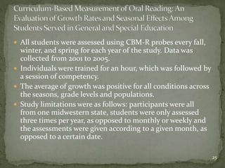  All students were assessed using CBM-R probes every fall,
winter, and spring for each year of the study. Data was
collected from 2001 to 2005.
 Individuals were trained for an hour, which was followed by
a session of competency.
 The average of growth was positive for all conditions across
the seasons, grade levels and populations.
 Study limitations were as follows: participants were all
from one midwestern state, students were only assessed
three times per year, as opposed to monthly or weekly and
the assessments were given according to a given month, as
opposed to a certain date.
25
 