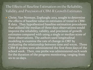  Christ, Van Norman, Zopluoglu 2013, sought to determine
the effects of baseline value on estimates of trend in CBM-
R data. They hypothesized baseline estimation procedures
that utilized the median of three days observations would
improve the reliability, validity, and precision of growth
estimates compared with using a single or median score of
three observations. The authors used longitudinal
modeling to examine the rate of change in ORF by
evaluating the relationship between time and wrcm. Three
CBM-R probes were administered the first three days of the
school week. Then, one probe was administered each week
for the duration of the progress monitoring; ranging from
six to 20 days.
26
 