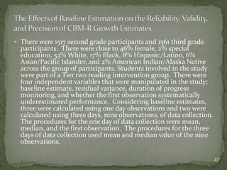  There were 1517 second grade participants and 1561 third grade
participants. There were close to 46% female, 2% special
education, 53% White, 17% Black, 8% Hispanic/Latino, 6%
Asian/Pacific Islander, and 2% American Indian/Alaska Native
across the group of participants. Students involved in the study
were part of a Tier two reading intervention group. There were
four independent variables that were manipulated in the study;
baseline estimate, residual variance, duration of progress
monitoring, and whether the first observation systematically
underestimated performance. Considering baseline estimates,
three were calculated using one day observations and two were
calculated using three days, nine observations, of data collection.
The procedures for the one day of data collection were mean,
median, and the first observation. The procedures for the three
days of data collection used mean and median value of the nine
observations.
27
 