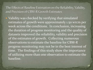  Validity was checked by verifying that simulated
estimates of growth were approximately 1.50 wrcm per
week across the conditions. In conclusion, increasing
the duration of progress monitoring and the quality of
datasets improved the reliability, validity and precision
of the estimates of growth. Collecting numerous
observations to estimate the baseline for CBM-R
progress monitoring may not be in the best interest of
time. The findings of this study show the importance
of utilizing more than one observation to estimate the
baseline.
28
 