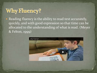  Reading fluency is the ability to read text accurately,
quickly, and with good expression so that time can be
allocated to the understanding of what is read. (Meyer
& Felton, 1999)
3
 