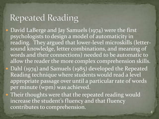  David LaBerge and Jay Samuels (1974) were the first
psychologists to design a model of automaticity in
reading. They argued that lower-level microskills (letter-
sound knowledge, letter combinations, and meaning of
words and their connections) needed to be automatic to
allow the reader the more complex comprehension skills.
 Dahl (1974) and Samuels (1985) developed the Repeated
Reading technique where students would read a level
appropriate passage over until a particular rate of words
per minute (wpm) was achieved.
 Their thoughts were that the repeated reading would
increase the student’s fluency and that fluency
contributes to comprehension.
4
 