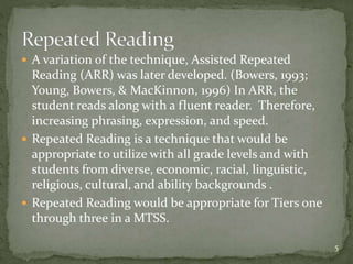 A variation of the technique, Assisted Repeated
Reading (ARR) was later developed. (Bowers, 1993;
Young, Bowers, & MacKinnon, 1996) In ARR, the
student reads along with a fluent reader. Therefore,
increasing phrasing, expression, and speed.
 Repeated Reading is a technique that would be
appropriate to utilize with all grade levels and with
students from diverse, economic, racial, linguistic,
religious, cultural, and ability backgrounds .
 Repeated Reading would be appropriate for Tiers one
through three in a MTSS.
5
 
