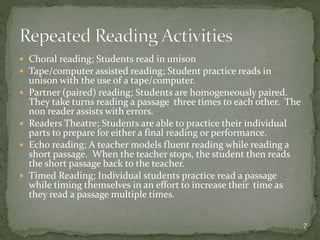  Choral reading; Students read in unison
 Tape/computer assisted reading; Student practice reads in
unison with the use of a tape/computer.
 Partner (paired) reading; Students are homogeneously paired.
They take turns reading a passage three times to each other. The
non reader assists with errors.
 Readers Theatre; Students are able to practice their individual
parts to prepare for either a final reading or performance.
 Echo reading; A teacher models fluent reading while reading a
short passage. When the teacher stops, the student then reads
the short passage back to the teacher.
 Timed Reading; Individual students practice read a passage
while timing themselves in an effort to increase their time as
they read a passage multiple times.
7
 