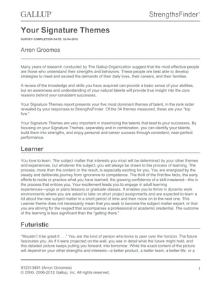 Your Signature Themes
SURVEY COMPLETION DATE: 02-04-2016
Arron Groomes
Many years of research conducted by The Gallup Organization suggest that the most effective people
are those who understand their strengths and behaviors. These people are best able to develop
strategies to meet and exceed the demands of their daily lives, their careers, and their families.
A review of the knowledge and skills you have acquired can provide a basic sense of your abilities,
but an awareness and understanding of your natural talents will provide true insight into the core
reasons behind your consistent successes.
Your Signature Themes report presents your five most dominant themes of talent, in the rank order
revealed by your responses to StrengthsFinder. Of the 34 themes measured, these are your "top
five."
Your Signature Themes are very important in maximizing the talents that lead to your successes. By
focusing on your Signature Themes, separately and in combination, you can identify your talents,
build them into strengths, and enjoy personal and career success through consistent, near-perfect
performance.
Learner
You love to learn. The subject matter that interests you most will be determined by your other themes
and experiences, but whatever the subject, you will always be drawn to the process of learning. The
process, more than the content or the result, is especially exciting for you. You are energized by the
steady and deliberate journey from ignorance to competence. The thrill of the first few facts, the early
efforts to recite or practice what you have learned, the growing confidence of a skill mastered—this is
the process that entices you. Your excitement leads you to engage in adult learning
experiences—yoga or piano lessons or graduate classes. It enables you to thrive in dynamic work
environments where you are asked to take on short project assignments and are expected to learn a
lot about the new subject matter in a short period of time and then move on to the next one. This
Learner theme does not necessarily mean that you seek to become the subject matter expert, or that
you are striving for the respect that accompanies a professional or academic credential. The outcome
of the learning is less significant than the “getting there.”
Futuristic
“Wouldn’t it be great if . . .” You are the kind of person who loves to peer over the horizon. The future
fascinates you. As if it were projected on the wall, you see in detail what the future might hold, and
this detailed picture keeps pulling you forward, into tomorrow. While the exact content of the picture
will depend on your other strengths and interests—a better product, a better team, a better life, or a
812213491 (Arron Groomes)
© 2000, 2006-2012 Gallup, Inc. All rights reserved.
1
 