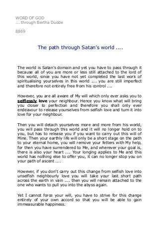 WORD OF GOD
... through Bertha Dudde
8869
The path through Satan’s world ....
The world is Satan’s domain and yet you have to pass through it
because all of you are more or less still attached to the lord of
this world, since you have not yet completed the last work of
spiritualising yourselves in this world .... you are still imperfect
and therefore not entirely free from his control ....
However, you are all aware of My will which only ever asks you to
selflessly love your neighbour. Hence you know what will bring
you closer to perfection and therefore you shall only ever
endeavour to release yourselves from selfish love and turn it into
love for your neighbour.
Then you will detach yourselves more and more from his world,
you will pass through this world and it will no longer hold on to
you, but has to release you if you want to carry out this will of
Mine. Then your earthly life will only be a short stage on the path
to your eternal home, you will remove your fetters with My help,
for then you have surrendered to Me, and wherever your goal is,
there is also your heart .... Your longing applies to Me and this
world has nothing else to offer you, it can no longer stop you on
your path of ascent ....
However, if you don’t carry out this change from selfish love into
unselfish neighbourly love you will take your last short path
across the earth in vain .... then you will remain attached to the
one who wants to pull you into the abyss again.
Yet I cannot force your will, you have to strive for this change
entirely of your own accord so that you will be able to gain
immeasurable happiness.
 