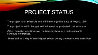 PROJECT STATUS
The project is on schedule and will have a go-live date of August 19th.
The project is within budget and will meet its projected cost estimate
Other than the lead times on the tablets, there are no foreseeable
schedule hindrances.
There will be 1 day of training per school during the operations transition
 