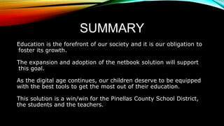 SUMMARY
Education is the forefront of our society and it is our obligation to
foster its growth.
The expansion and adoption of the netbook solution will support
this goal.
As the digital age continues, our children deserve to be equipped
with the best tools to get the most out of their education.
This solution is a win/win for the Pinellas County School District,
the students and the teachers.
 