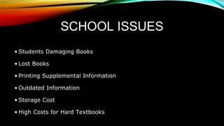 SCHOOL ISSUES
• Students Damaging Books
• Lost Books
• Printing Supplemental Information
• Outdated Information
• Storage Cost
• High Costs for Hard Textbooks
 