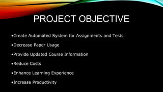 PROJECT OBJECTIVE
•Create Automated System for Assignments and Tests
•Decrease Paper Usage
•Provide Updated Course Information
•Reduce Costs
•Enhance Learning Experience
•Increase Productivity
 