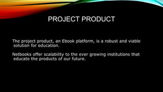 PROJECT PRODUCT
The project product, an Ebook platform, is a robust and viable
solution for education.
Netbooks offer scalability to the ever growing institutions that
educate the products of our future.
 