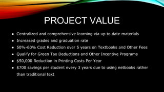 PROJECT VALUE
● Centralized and comprehensive learning via up to date materials
● Increased grades and graduation rate
● 50%-60% Cost Reduction over 5 years on Textbooks and Other Fees
● Qualify for Green Tax Deductions and Other Incentive Programs
● $50,000 Reduction in Printing Costs Per Year
● $700 savings per student every 3 years due to using netbooks rather
than traditional text
 