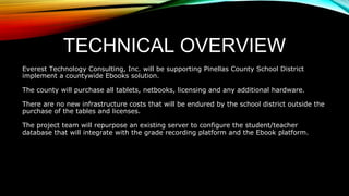 TECHNICAL OVERVIEW
Everest Technology Consulting, Inc. will be supporting Pinellas County School District
implement a countywide Ebooks solution.
The county will purchase all tablets, netbooks, licensing and any additional hardware.
There are no new infrastructure costs that will be endured by the school district outside the
purchase of the tables and licenses.
The project team will repurpose an existing server to configure the student/teacher
database that will integrate with the grade recording platform and the Ebook platform.
 