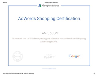 8/4/2016 Google Partners - Certification
https://www.google.com/partners/?authuser=1#p_certification_html;cert=5 1/2
AdWords Shopping Certi cation
TAMIL SELVI
is awarded this certi cate for passing the AdWords Fundamentals and Shopping
Advertising exams.
GOOGLE.COM/PARTNERS
VALID UNTIL
20 July 2017
 