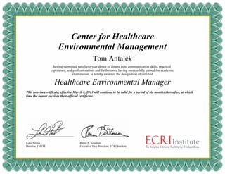 Center for Healthcare
Environmental Management
Tom Antalek
having submitted satisfactory evidence of fitness as to communication skills, practical
experience, and professionalism and furthermore having successfully passed the academic
examination, is hereby awarded the designation of certified
This interim certificate, effective March 1, 2013 will continue to be valid for a period of six months thereafter, at which
time the bearer receives their official certificate.
Luke Petosa
Director, CHEM
Ronni P. Solomon
Executive Vice President, ECRI Institute
Healthcare Environmental Manager
 