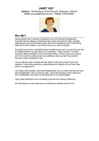 JANET GUY
Address: 106 Moorhouse Drive,Thurcroft, Rotherham, S66 9FL
Email: jan.guy2@btinternet.com | Tel No. 07825229057
WHY ME?
Having gained over a decade of experience as a Civil Servant, Receptionist,
Customer Service Adviser and Administrator I have built good IT skills, excellent
interpersonal and communication skills, good time management and multi-tasking
skills. All of which I believe I can bring to you as my future employer.
During this time I have completed several vocational courses in my own time (as well
as additional NVQ’s) to add value to my employers. These include IT, First Aid,
Computer Skills and People & Communication Skills. I thrive to learn and improve
and I am more than willing to learn any additional skills you feel I may need to
become a better employee for you.
I am an effective team member with the ability to offer peer support if you ever
needed it. I work enthusiastically, professionally and hopefully you will see I take
pride in my appearance.
I am highly self-motivated, work well independently and as a team member and have
demonstrated this in all my previous roles. I have held positions where diplomacy
and confidentiality have been an essential part of my responsibilities.
I gain great satisfaction from completing a job well and making a difference.
All of the above can be confirmed by contacting my referees at end of CV.
 