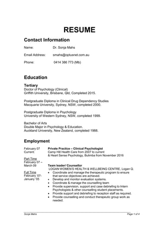 Sonja Mahs Page 1 of 4
RESUME
Contact Information
Name: Dr. Sonja Mahs
Email Address: smahs@optusnet.com.au
Phone: 0414 386 773 (Mb)
Education
Tertiary
Doctor of Psychology (Clinical)
Griffith University, Brisbane, Qld, Completed 2015.
Postgraduate Diploma in Clinical Drug Dependency Studies
Macquarie University, Sydney, NSW, completed 2000.
Postgraduate Diploma in Psychology
University of Western Sydney, NSW, completed 1999.
Bachelor of Arts
Double Major in Psychology & Education.
Auckland University, New Zealand, completed 1988.
Employment
February 07
Current:
Part Time
February 07 –
March 09
Full Time
February ‘07-
January ‘05
Private Practice – Clinical Psychologist
Camp Hill Health Care from 2007 to current
& Heart Sense Psychology, Bulimba from November 2016
Team leader/ Counsellor
LOGAN WOMEN’S HEALTH & WELLBEING CENTRE, Logan Q.
 Coordinate and manage the therapeutic program to ensure
that service objectives are achieved.
 Develop and monitor evaluation systems.
 Coordinate & manage the counselling team
 Provide supervision, support and case debriefing to Intern
Psychologists & other counselling student placements.
 Provide support and debriefing to reception staff as required.
 Provide counselling and conduct therapeutic group work as
needed.
 