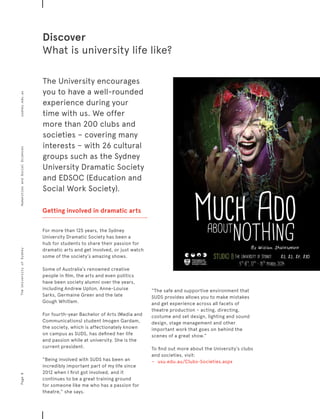 Discover
What is university life like?
Getting involved in dramatic arts
For more than 125 years, the Sydney
University Dramatic Society has been a
hub for students to share their passion for
dramatic arts and get involved, or just watch
some of the society’s amazing shows.
Some of Australia’s renowned creative
people in film, the arts and even politics
have been society alumni over the years,
including Andrew Upton, Anne-Louise
Sarks, Germaine Greer and the late
Gough Whitlam.
For fourth-year Bachelor of Arts (Media and
Communications) student Imogen Gardam,
the society, which is affectionately known
on campus as SUDS, has defined her life
and passion while at university. She is the
current president.
“Being involved with SUDS has been an
incredibly important part of my life since
2012 when I first got involved, and it
continues to be a great training ground
for someone like me who has a passion for
theatre,” she says.
“The safe and supportive environment that
SUDS provides allows you to make mistakes
and get experience across all facets of
theatre production – acting, directing,
costume and set design, lighting and sound
design, stage management and other
important work that goes on behind the
scenes of a great show.”
To find out more about the University’s clubs
and societies, visit:
−	 	 usu.edu.au/Clubs-Societies.aspx
The University encourages
you to have a well-rounded
experience during your
time with us. We offer
more than 200 clubs and
societies – covering many
interests – with 26 cultural
groups such as the Sydney
University Dramatic Society
and EDSOC (Education and
Social Work Society).
Page8sydney.edu.auTheUniversityofSydneyHumanitiesandSocialSciences
 